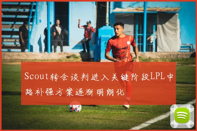 Scout转会谈判进入关键阶段LPL中路补强方案逐渐明朗化